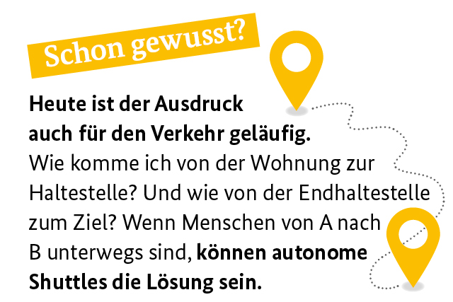 Schon gewusst? Heute ist der Ausdruck auch für den Verkehr geläufig. Wie komme ich von der Wohnung zur Haltestelle? Und wie von der Endhaltestelle zum Ziel? Wenn Menschen von A nach B unterwegs sind, können autonome Shuttles die Lösung sein.